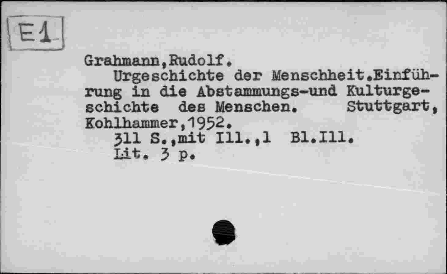 ﻿Ell.
Grahmann, Kudo If •
Urgeschichte der Menschheit.Einfüh rung in die Abstammungs-und Kulturgeschichte des Menschen. Stuttgart Kohlhammer,1952•
511 S.,mit Ill.,l Bl.Ill.
Lit. 3 p.